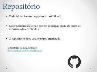 Repositório
• Cada Aluno terá um repositório no GitHub;
• No repositório existirá o projeto principal, além de todos os
exercícios desenvolvidos.
• O repositório deve estar sempre atualizado;
Repositório da CodesHouse:
https://github.com/CodesHouse/
 
