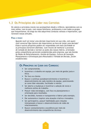 11
1.3 Os Princípios do Líder nos Correios
Os valores e princípios morais nos acompanham desde a infância. Aprendemos com os
mais velhos, com os pais, com nossos familiares, professores e com todos os grupos
que frequentamos. Ao longo da vida adquirimos condutas valiosas e importantes, que
norteiam nossas atitudes.
PARA E PENSE:
Quando você vai tomar uma decisão importante em sua vida, com quem
você conversa? Que fatores são importantes na hora de tomar uma decisão?
Essas e outras perguntas podem ser respondidas com mais facilidade se
os princípios estiverem deﬁnidos. Com intuito de melhorar o processo
de tomada de decisão e nortear as ações dos nossos líderes, orientados
pelas competências gerenciais estabelecidas pela empresa, que são Gestão
de Redes de Relacionamento, Gestão de Equipes, Cultura de Inovação,
Planejamento e Orientação para Resultados e Tomada de Decisão, foram
estabelecidos:
OS PRINCÍPIOS DO LÍDER DOS CORREIOS:
Ser comprometido.
Incentivar o trabalho em equipe, por meio de gestão justa e
ética.
Ter foco no cliente.
Buscar o contínuo autodesenvolvimento e incentivar o
desenvolvimento de cada membro da equipe, posicionando-
se como líder educador, facilitador e mentor.
Ser aberto a mudanças e incentivar a adoção de novos e
melhores estilos de trabalho.
Possuir visão estratégica, com foco no planejamento e
orientação para resultados.
Ser decidido, honesto e transparente e liderar pelo exemplo.
Dar autonomia e inspirar uma atuação criativa e inovadora.
Ser participativo, possuir habilidades para relações
interpessoais e buscar o desenvolvimento de redes de
relacionamento.
Buscar constantemente a excelência por meio do
desenvolvimento das competências técnicas.
 