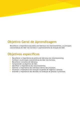Objetivo Geral de Aprendizagem
Reconhecer a importância da prática da liderança nos relacionamentos, as principais
características do líder nos Correios e o aprimoramento da atuação do líder.
Objetivos específicos
	 Reconhecer a importância da prática da liderança nos relacionamentos.
	 Conhecer as principais características do líder nos Correios.
	 Reconhecer conceitos de liderança.
	 Compreender os objetivos do líder.
	 Identificar a importância dos relacionamentos.
	 Salientar a importância dos indivíduos dentro dos processos.
	 Visualizar a importância da inovação na gestão de negócios e pessoas.
	 Entender a importância das decisões na condução de pessoas e processos.
 