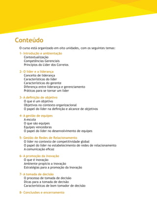 Conteúdo
O curso está organizado em oito unidades, com os seguintes temas:
1- Introdução e ambientação
Contextualização
Competências Gerenciais
Princípios do Líder dos Correios
2- O líder e a liderança
Conceito de liderança
Características do líder
Características do gerente
Diferença entre liderança e gerenciamento
Práticas para se tornar um líder
3- A definição de objetivo
O que é um objetivo
Objetivos no contexto organizacional
O papel do líder na definição e alcance de objetivos
4- A gestão de equipes
A escuta	
O que são equipes
Equipes vencedoras
O papel do líder no desenvolvimento de equipes
5- Gestão de Redes de Relacionamento
O líder no contexto de competitividade global
O papel do líder no estabelecimento de redes de relacionamento
A comunicação eficaz
6- A promoção da inovação
O que é inovação
Ambiente propício a inovação
Estratégias para a promoção da Inovação
7- A tomada de decisão
O processo de tomada de decisão
Dicas para a tomada de decisão
Características de bom tomador de decisão
8- Conclusões e encerramento
 