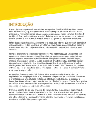 Introdução
Em um sistema empresarial competitivo, as organizações têm sido invadidas por uma
série de mudanças, algumas precisam se reorganizar para enfrentar desafios, outras
precisam se reinventar: novas missões, novas visões, novos rumos e muitas decisões. E
os líderes? Que caminhos devem apontar? Priorizar recursos estruturais ou as pessoas?
Investir em estruturas ou em processos? Liderar ou gerenciar? Quais decisões tomar?
Para o sucesso das mudanças, apresenta-se o papel dos líderes, que precisam abandonar
velhos conceitos, velhas práticas e acreditar no novo. Surge a necessidade de adquirir
novos conhecimentos, competências e ao mesmo tempo, desenvolver habilidades e
atitudes.
Como se diferenciar e se destacar como líder? Para Robbins (2002), uma pessoa com
excelente treinamento, mente analítica, visão de longo prazo, maravilhosas ideias,
sem inteligência emocional (autoconsciência, autogerenciamento, automotivação,
empatia e habilidades sociais), não se tornará um grande líder. Isso acontece porque
as capacidades emocionais têm permitido às organizações a realização de grandes
mudanças em seus ambientes internos e em suas relações com o mercado. As relações
entre as pessoas e o resultado dessas interações constituem fatores de competitividade
e excelência no mercado.
As organizações não podem mais ignorar a força representada pelas pessoas e a
importância da integração entre elas, mantendo sempre seus colaboradores atualizados
e orientados para uma atuação voltada aos objetivos estabelecidos, às pessoas, a
inovação e às decisões estratégicas estabelecidas. Portanto, para os líderes, fazer gestão
de pessoas é uma das atividades mais importantes, e se torna o elo entre os processos e
as pessoas em busca dos objetivos estratégicos.
Frente ao desafio de ser uma empresa de Classe Mundial e conscientes das Linhas de
Gestão estabelecidas pelo Planejamento Correios 2020, apresenta-se o Programa de
Desenvolvimento de Lideranças – Líder 2020 como uma ferramenta para que se permita
aos líderes descobrir e desenvolver novos talentos, maximizar os recursos e realizar os
resultados estabelecidos para a organização.
 