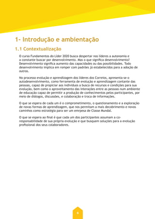 6
1- Introdução e ambientação
1.1 Contextualização
O curso Fundamentos do Líder 2020 busca despertar nos líderes a autonomia e
a constante buscar por desenvolvimento. Mas o que significa desenvolvimento?
Desenvolvimento significa aumento das capacidades ou das possibilidades. Todo
desenvolvimento implica em romper com padrões já estabelecidos para a adoção de
outros.
No processo evolução e aprendizagem dos líderes dos Correios, apresenta-se o
autodesenvolvimento, como ferramenta de evolução e aprendizagem contante das
pessoas, capaz de propiciar aos individuos a busca de recursos e condições para sua
evolução, bem como o aproveitamento das interações entre as pessoas num ambiente
de educação capaz de permitir a produção de conhecimentos pelos participantes, por
meio de diálogos, discussões, e colaboração e troca de informações.
O que se espera de cada um é o comprometimento, o questionamento e a exploração
de novas formas de aprendizagem, que nos permitam a mais decobrimento e novos
caminhos como estratégia para ser um emrpesa de Classe Mundal.
O que se espera ao final é que cada um dos participantes assumam a co-
responsabilidade de sua própria evolução e que busquem soluções para a evolução
profissional dos seus colaboradores.
 