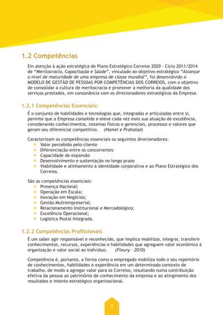 7
1.2 Competências
Em atenção à ação estratégica do Plano Estratégico Correios 2020 – Ciclo 2011/2014
de “Meritocracia, Capacitação e Saúde”, vinculado ao objetivo estratégico “Alcançar
o nível de maturidade de uma empresa de classe mundial”, foi desenvolvido o
MODELO DE GESTÃO DE PESSOAS POR COMPETÊNCIAS DOS CORREIOS, com o objetivo
de consolidar a cultura de meritocracia e promover a melhoria da qualidade dos
serviços prestados, em consonância com os direcionadores estratégicos da Empresa.
1.2.1 Competências essenciais:
É o conjunto de habilidades e tecnologias que, integradas e articuladas entre si,
permite que a Empresa consolide e eleve cada vez mais sua atuação de excelência,
considerando conhecimentos, sistemas físicos e gerenciais, processos e valores que
geram seu diferencial competitivo. (Hamel e Prahalad)
Caracterizam as competências essenciais os seguintes direcionadores:
Valor percebido pelo cliente
Diferenciação entre os concorrentes
Capacidade de expansão
Desenvolvimento e sustentação no longo prazo
Viabilidade e alinhamento à identidade corporativa e ao Plano Estratégico dos
Correios.
São as competências essenciais:
Presença Nacional;
Operação em Escala;
Inovação em Negócios;
Gestão Multiempreserial;
Relacionamento Institucional e Mercadológico;
Excelência Operacional;
Logística Postal Integrada.
1.2.2 Competências Profissionais
É um saber agir responsável e reconhecido, que implica mobilizar, integrar, transferir
conhecimentos, recursos, experiências e habilidades que agreguem valor econômico à
organização e valor social ao indivíduo. (Fleury – 2010)
Competência é, portanto, a forma como o empregado mobiliza todo o seu repertório
de conhecimentos, habilidades e experiência em um determinado contexto de
trabalho, de modo a agregar valor para os Correios, resultando numa contribuição
efetiva da pessoa ao patrimônio de conhecimento da empresa e ao atingimento dos
resultados e intento estratégico organizacional.
 