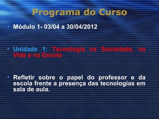 Programa do Curso
• Módulo 1- 03/04 a 30/04/2012


• Unidade 1: Tecnologia na Sociedade, na
  Vida e na Escola


• Refletir sobre o papel do professor e da
  escola frente a presença das tecnologias em
  sala de aula.
 