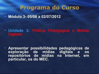 Programa do Curso
• Módulo 3- 05/06 a 02/07/2012


• Unidade 3: Prática Pedagógica e Mídias
  Digitais


• Apresentar possibilidades pedagógicas de
  exploração de mídias digitais e os
  repositórios de mídias na Internet, em
  particular, os do MEC.
 