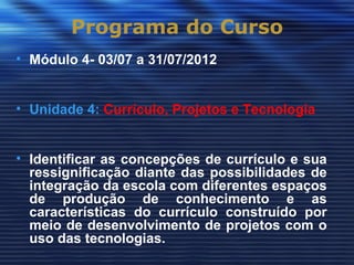 Programa do Curso
• Módulo 4- 03/07 a 31/07/2012


• Unidade 4: Currículo, Projetos e Tecnologia


• Identificar as concepções de currículo e sua
  ressignificação diante das possibilidades de
  integração da escola com diferentes espaços
  de produção de conhecimento e as
  características do currículo construído por
  meio de desenvolvimento de projetos com o
  uso das tecnologias.
 