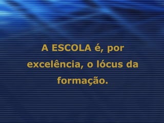 A ESCOLA é, por
excelência, o lócus da
     formação.
 