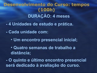 Desenvolvimento do Curso: tempos
            (100h)
         DURAÇÃO: 4 meses
- 4 Unidades de estudo e prática.
- Cada unidade com:
  • Um encontro presencial inicial;
  • Quatro semanas de trabalho a
  distância;
- O quinto e último encontro presencial
será dedicado à avaliação do curso.
 