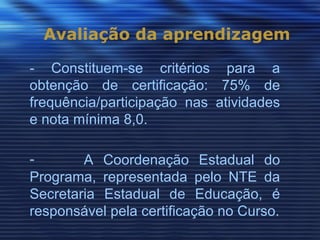 Avaliação da aprendizagem

- Constituem-se critérios para a
obtenção de certificação: 75% de
frequência/participação nas atividades
e nota mínima 8,0.

-       A Coordenação Estadual do
Programa, representada pelo NTE da
Secretaria Estadual de Educação, é
responsável pela certificação no Curso.
 