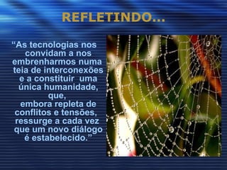 REFLETINDO...

“As tecnologias nos
   convidam a nos
embrenharmos numa
teia de interconexões
  e a constituir uma
  única humanidade,
         que,
  embora repleta de
 conflitos e tensões,
 ressurge a cada vez
 que um novo diálogo
   é estabelecido.”
 