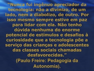“Nunca fui ingênuo apreciador da
  tecnologia: não a divinizo, de um
lado, nem a diabolizo, de outro. Por
 isso mesmo sempre estive em paz
    para lidar com ela. Não tenho
     dúvida nenhuma do enorme
potencial de estímulos e desafios à
 curiosidade que a tecnologia põe a
serviço das crianças e adolescentes
    das classes sociais chamadas
           desfavorecidas.”
    (Paulo Freire: Pedagogia da
            Autonomia).
 