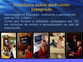 Principais ações do Proinfo
               Integrado
Tecnologias na Educação: ensinando e aprendendo
com as TIC (100h):
Curso que focaliza a utilização pedagógica das TIC
em situações de ensino e aprendizagem na sala de
aula/escola.
 