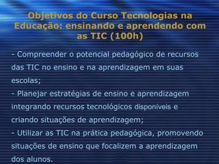 Objetivos do Curso Tecnologias na
Educação: ensinando e aprendendo com
            as TIC (100h)

- Compreender o potencial pedagógico de recursos
das TIC no ensino e na aprendizagem em suas
escolas;
- Planejar estratégias de ensino e aprendizagem
integrando recursos tecnológicos disponíveis e
criando situações de aprendizagem;
- Utilizar as TIC na prática pedagógica, promovendo
situações de ensino que focalizem a aprendizagem
dos alunos.
 