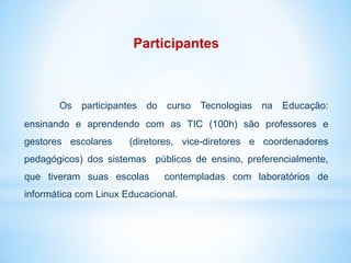 Participantes



       Os participantes do curso Tecnologias na Educação:
ensinando e aprendendo com as TIC (100h) são professores e
gestores escolares     (diretores, vice-diretores e coordenadores
pedagógicos) dos sistemas públicos de ensino, preferencialmente,
que tiveram suas escolas       contempladas com laboratórios de
informática com Linux Educacional.
 