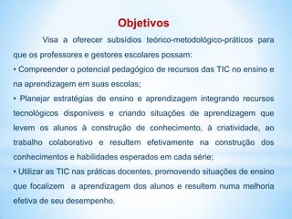Objetivos
       Visa a oferecer subsídios teórico-metodológico-práticos para
que os professores e gestores escolares possam:
• Compreender o potencial pedagógico de recursos das TIC no ensino e
na aprendizagem em suas escolas;
• Planejar estratégias de ensino e aprendizagem integrando recursos
tecnológicos disponíveis e criando situações de aprendizagem que
levem os alunos à construção de conhecimento, à criatividade, ao
trabalho colaborativo e resultem efetivamente na construção dos
conhecimentos e habilidades esperados em cada série;
• Utilizar as TIC nas práticas docentes, promovendo situações de ensino
que focalizem a aprendizagem dos alunos e resultem numa melhoria
efetiva de seu desempenho.
 