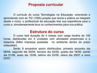 Proposta curricular

        O currículo do curso Tecnologias na Educação: ensinando e
aprendendo com as TIC (100h) propõe que teoria e prática se integrem
desde o início: o profissional da educação traz sua experiência para o
curso e, simultaneamente leva os conhecimentos para sua prática.

                     Estrutura do curso
        O curso terá duração de 4 meses com carga horária de 100
horas, distribuídas em 4 unidades com atividades presenciais e a
distancia (folha impressa postadas no ambiente dentro do prazo
estipulado).
        Serão 9 encontros assim distribuídos: primeiro encontro dia
06/04, segundo dia 20/04, terceiro dia 04/05, quarto dia 18/05, quinto
dia 01/06, sexto dia 15/06, sétimo dia 22/06, oitavo dia 29/07 e nono
20/07.
 