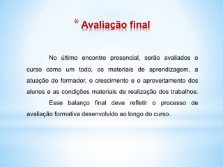 * Avaliação final

       No último encontro presencial, serão avaliados o
curso como um todo, os materiais de aprendizagem, a
atuação do formador, o crescimento e o aproveitamento dos
alunos e as condições materiais de realização dos trabalhos.
       Esse balanço final deve refletir o processo de
avaliação formativa desenvolvido ao longo do curso.
 
