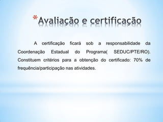 *
        A   certificação   ficará   sob   a   responsabilidade   da
Coordenação     Estadual     do     Programa(    SEDUC/PTE/RO).
Constituem critérios para a obtenção do certificado: 70% de
frequência/participação nas atividades.
 