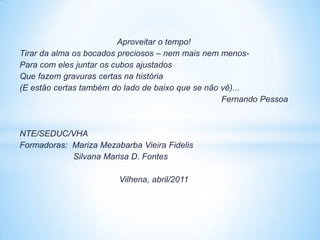 Aproveitar o tempo!
Tirar da alma os bocados preciosos – nem mais nem menos-
Para com eles juntar os cubos ajustados
Que fazem gravuras certas na história
(E estão certas também do lado de baixo que se não vê)...
                                                   Fernando Pessoa



NTE/SEDUC/VHA
Formadoras: Mariza Mezabarba Vieira Fidelis
            Silvana Marisa D. Fontes

                        Vilhena, abril/2011
 