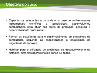 Objetivo do curso
• Capacitar os estudantes a partir de uma base de conhecimentos
instrumentais científicos e tecnológicos, desenvolvendo
competências para atuar nas áreas de produção, pesquisa e
desenvolvimento profissional.
• Formar os estudantes para o desenvolvimento de programas de
computador, seguindo as especificações e paradigmas da
engenharia de software.
• Habilitar para a utilização de ambientes de desenvolvimento de
sistemas, sistemas operacionais e banco de dados.
 