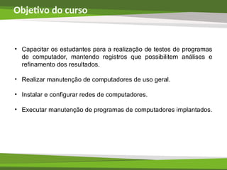 Objetivo do curso
• Capacitar os estudantes para a realização de testes de programas
de computador, mantendo registros que possibilitem análises e
refinamento dos resultados.
• Realizar manutenção de computadores de uso geral.
• Instalar e configurar redes de computadores.
• Executar manutenção de programas de computadores implantados.
 