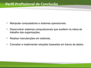 Perfil Profissional de Conclusão
• Manipular computadores e sistemas operacionais.
• Desenvolver sistemas computacionais que auxiliem na rotina de
trabalho das organizações.
• Realizar manutenções em sistemas.
• Conceber e implementar soluções baseadas em banco de dados;
 