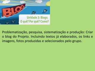 Problematização, pesquisa, sistematização e produção: Criar
o blog do Projeto. Incluindo textos já elaborados, os links e
imagens, fotos produzidas e selecionados pelo grupo.
 