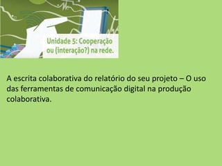 A escrita colaborativa do relatório do seu projeto – O uso
das ferramentas de comunicação digital na produção
colaborativa.
 