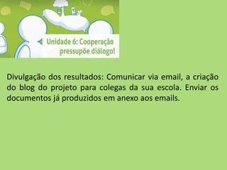 Divulgação dos resultados: Comunicar via email, a criação
do blog do projeto para colegas da sua escola. Enviar os
documentos já produzidos em anexo aos emails.
 