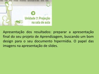Apresentação dos resultados: preparar a apresentação
final do seu projeto de Aprendizagem, buscando um bom
design para o seu documento hipermídia. O papel das
imagens na apresentação de slides.
 