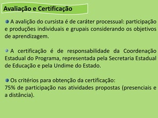 Avaliação e Certificação
A avalição do cursista é de caráter processual: participação
e produções individuais e grupais considerando os objetivos
de aprendizagem.
A certificação é de responsabilidade da Coordenação
Estadual do Programa, representada pela Secretaria Estadual
de Educação e pela Undime do Estado.
Os critérios para obtenção da certificação:
75% de participação nas atividades propostas (presenciais e
a distância).
 