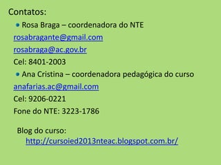 Blog do curso:
http://cursoied2013nteac.blogspot.com.br/
Contatos:
Rosa Braga – coordenadora do NTE
rosabragante@gmail.com
rosabraga@ac.gov.br
Cel: 8401-2003
Ana Cristina – coordenadora pedagógica do curso
anafarias.ac@gmail.com
Cel: 9206-0221
Fone do NTE: 3223-1786
 