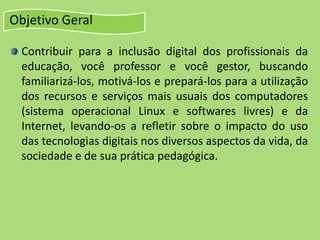 Objetivo Geral
Contribuir para a inclusão digital dos profissionais da
educação, você professor e você gestor, buscando
familiarizá-los, motivá-los e prepará-los para a utilização
dos recursos e serviços mais usuais dos computadores
(sistema operacional Linux e softwares livres) e da
Internet, levando-os a refletir sobre o impacto do uso
das tecnologias digitais nos diversos aspectos da vida, da
sociedade e de sua prática pedagógica.
 