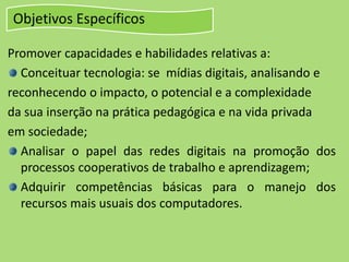 Objetivos Específicos
Promover capacidades e habilidades relativas a:
Conceituar tecnologia: se mídias digitais, analisando e
reconhecendo o impacto, o potencial e a complexidade
da sua inserção na prática pedagógica e na vida privada
em sociedade;
Analisar o papel das redes digitais na promoção dos
processos cooperativos de trabalho e aprendizagem;
Adquirir competências básicas para o manejo dos
recursos mais usuais dos computadores.
 