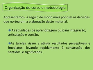 Organização do curso e metodologia
Apresentamos, a seguir, de modo mais pontual as decisões
que nortearam a elaboração deste material.
As atividades de aprendizagem buscam integração,
articulação e coesão.
As tarefas visam a atingir resultados perceptíveis e
imediatos, levando rapidamente à construção dos
sentidos e significados.
 