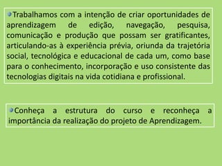 Trabalhamos com a intenção de criar oportunidades de
aprendizagem de edição, navegação, pesquisa,
comunicação e produção que possam ser gratificantes,
articulando-as à experiência prévia, oriunda da trajetória
social, tecnológica e educacional de cada um, como base
para o conhecimento, incorporação e uso consistente das
tecnologias digitais na vida cotidiana e profissional.
Conheça a estrutura do curso e reconheça a
importância da realização do projeto de Aprendizagem.
 