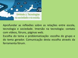 Aprofundar as reflexões sobre as relações entre escola,
tecnologia e sociedade. Imersão na tecnologia: contato
com vídeos, fóruns, páginas web.
Escolha do tema e problematização: escolha do grupo e
do tema gerador. Comunicação desta escolha através da
ferramenta fórum.
 