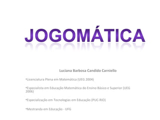 Luciana Barbosa Candido Carniello

•Licenciatura Plena em Matemática (UEG 2004)

•Especialista em Educação Matemática do Ensino Básico e Superior (UEG
2006)

•Especialização em Tecnologias em Educação (PUC-RIO)

•Mestranda em Educação - UFG
 