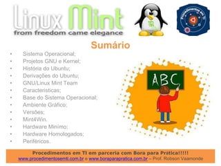 Procedimentos em TI em parceria com Bora para Prática!!!!!
www.procedimentosemti.com.br e www.boraparapratica.com.br – Prof. Robson Vaamonde
• Sistema Operacional;
• Projetos GNU e Kernel;
• História do Ubuntu;
• Derivações do Ubuntu;
• GNU/Linux Mint Team
• Caracteristicas;
• Base do Sistema Operacional;
• Ambiente Gráfico;
• Versões;
• Mint4Win.
• Hardware Minímo;
• Hardware Homologados;
• Periféricos.
Sumário
 