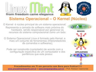 Procedimentos em TI em parceria com Bora para Prática!!!!!
www.procedimentosemti.com.br e www.boraparapratica.com.br – Prof. Robson Vaamonde
O Kernel é núcleo principal de um sistema operacional;
Representa a camada de software mais próxima do
hardware, sendo responsável por gerenciar os
recursos do sistema computacional como um todo.
O Sistema Operacional Linux é formado pelo Kernel, e
mais um conjunto de ferramentas (Interpretadores
de comandos e softwares);
Pode ser construído (compilado) de acordo com a
configuração específica de um computador e dos
periféricos que este possui.
Sistema Operacional – O Kernel (Núcleo)
 