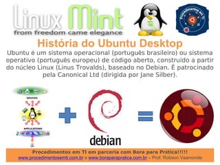 Procedimentos em TI em parceria com Bora para Prática!!!!!
www.procedimentosemti.com.br e www.boraparapratica.com.br – Prof. Robson Vaamonde
História do Ubuntu Desktop
Ubuntu é um sistema operacional (português brasileiro) ou sistema
operativo (português europeu) de código aberto, construído a partir
do núcleo Linux (Linus Trovalds), baseado no Debian. É patrocinado
pela Canonical Ltd (dirigida por Jane Silber).
 