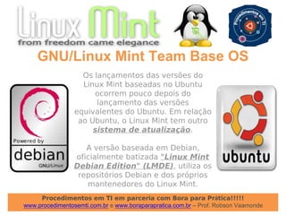 Procedimentos em TI em parceria com Bora para Prática!!!!!
www.procedimentosemti.com.br e www.boraparapratica.com.br – Prof. Robson Vaamonde
GNU/Linux Mint Team Base OS
Os lançamentos das versões do
Linux Mint baseadas no Ubuntu
ocorrem pouco depois do
lançamento das versões
equivalentes do Ubuntu. Em relação
ao Ubuntu, o Linux Mint tem outro
sistema de atualização.
A versão baseada em Debian,
oficialmente batizada "Linux Mint
Debian Edition" (LMDE), utiliza os
repositórios Debian e dos próprios
mantenedores do Linux Mint.
 