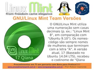 Procedimentos em TI em parceria com Bora para Prática!!!!!
www.procedimentosemti.com.br e www.boraparapratica.com.br – Prof. Robson Vaamonde
GNU/Linux Mint Team Versões
O GNU/Linux Mint utiliza
uma numeração sem casas
decimais (p. ex.: "Linux Mint
8", em comparação com
"Ubuntu 9.10"). Os nomes-
código são sempre nomes
de mulheres que terminam
com a letra "A". A versão
atual, 17 (Baseado no
Ubuntu 14.04 LTS), recebeu
o codinome de "Qiana
 