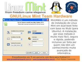 Procedimentos em TI em parceria com Bora para Prática!!!!!
www.procedimentosemti.com.br e www.boraparapratica.com.br – Prof. Robson Vaamonde
GNU/Linux Mint Team Hardware
Mint4Win é um método
de instalação do Linux
Mint em dual-boot feito
com base no Wubi (para
Ubuntu). A instalação
por esse método é
muito mais fácil, segura
e rápida, podendo
inclusive ser feita por
quem não têm um
conhecimento muito
avançado de
informática.
 