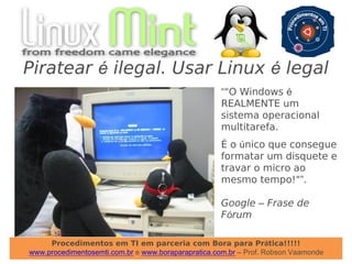 Procedimentos em TI em parceria com Bora para Prática!!!!!
www.procedimentosemti.com.br e www.boraparapratica.com.br – Prof. Robson Vaamonde
Piratear é ilegal. Usar Linux é legal
“"O Windows é
REALMENTE um
sistema operacional
multitarefa.
É o único que consegue
formatar um disquete e
travar o micro ao
mesmo tempo!"”.
Google – Frase de
Fórum
 