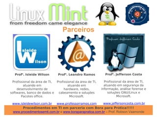 Procedimentos em TI em parceria com Bora para Prática!!!!!
www.procedimentosemti.com.br e www.boraparapratica.com.br – Prof. Robson Vaamonde
Parceiros
Profº. Isleide Wilson
Profissional da área de TI,
atuando em
desenvolvimento de
softwares, banco de dados e
Pacotes office.
www.isleidewilson.com.br
Profº. Leandro Ramos
Profissional da área de TI,
atuando em
hardware, redes,
cabeamento e soluções
Microsoft.
www.professorramos.com
Profº. Jefferson Costa
Profissional da área de TI,
atuando em segurança da
informação, análise forense e
soluções GNU/Linux e
Microsoft.
www.jeffersoncosta.com.br
 