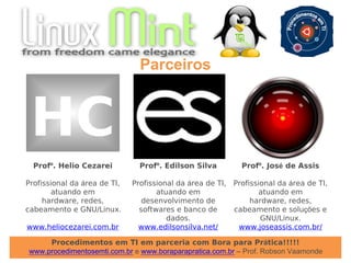 Procedimentos em TI em parceria com Bora para Prática!!!!!
www.procedimentosemti.com.br e www.boraparapratica.com.br – Prof. Robson Vaamonde
Parceiros
Profº. Helio Cezarei
Profissional da área de TI,
atuando em
hardware, redes,
cabeamento e GNU/Linux.
www.heliocezarei.com.br
Profº. Edilson Silva
Profissional da área de TI,
atuando em
desenvolvimento de
softwares e banco de
dados.
www.edilsonsilva.net/
HC
Profº. José de Assis
Profissional da área de TI,
atuando em
hardware, redes,
cabeamento e soluções e
GNU/Linux.
www.joseassis.com.br/
 
