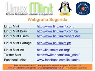 Procedimentos em TI em parceria com Bora para Prática!!!!!
www.procedimentosemti.com.br e www.boraparapratica.com.br – Prof. Robson Vaamonde
Webgrafia Sugerida
Linux Mint http://www.linuxmint.com/
Linux Mint Brasil http://www.linuxmint.com.br/
Linux Mint Users http://www.linuxmintusers.de/
Linux Mint Portugal http://www.linuxmint.pt/
Linux Mint Art http://linuxmint-art.org/
Twitter Mint https://twitter.com/linux_mint/
Facebook Mint www.facebook.com/linuxmint/
 