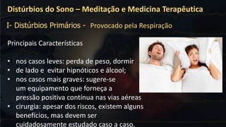 Principais Características
• nos casos leves: perda de peso, dormir
• de lado e evitar hipnóticos e álcool;
• nos casos mais graves: sugere-se
um equipamento que forneça a
pressão positiva contínua nas vias aéreas
• cirurgia: apesar dos riscos, existem alguns
benefícios, mas devem ser
cuidadosamente estudado caso a caso.
Distúrbios do Sono – Meditação e Medicina Terapêutica
I- Distúrbios Primários - Provocado pela Respiração
 