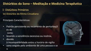 Ie) Distúrbio do Ritmo Circadiano
Principais Características:
• Padrão persistente ou recorrente de perturbaçõ
es de
sono;
• levando a sonolência excessiva ou insônia,
• devido
à incompatibilidade entre o horário de vigília
• sono exigido pelo ambiente de uma pessoa e se
u
Distúrbios do Sono – Meditação e Medicina Terapêutica
I- Distúrbios Primários
 